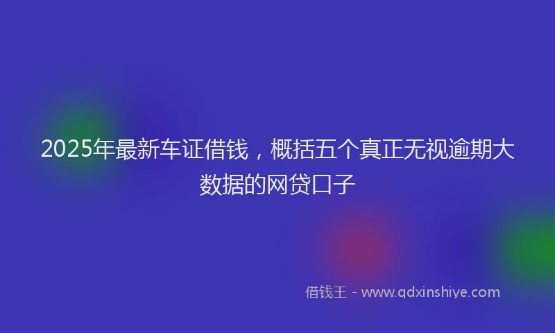 2025年最新车证借钱，概括五个真正无视逾期大数据的网贷口子