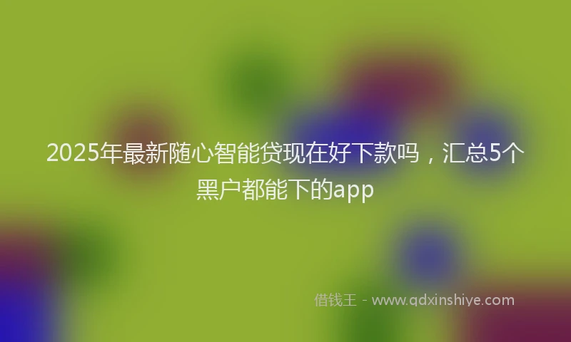 2025年最新随心智能贷现在好下款吗，汇总5个黑户都能下的app