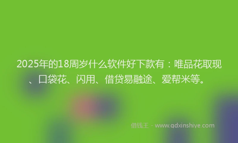 2025年的18周岁什么软件好下款有：唯品花取现、口袋花、闪用、借贷易融途、爱帮米等。