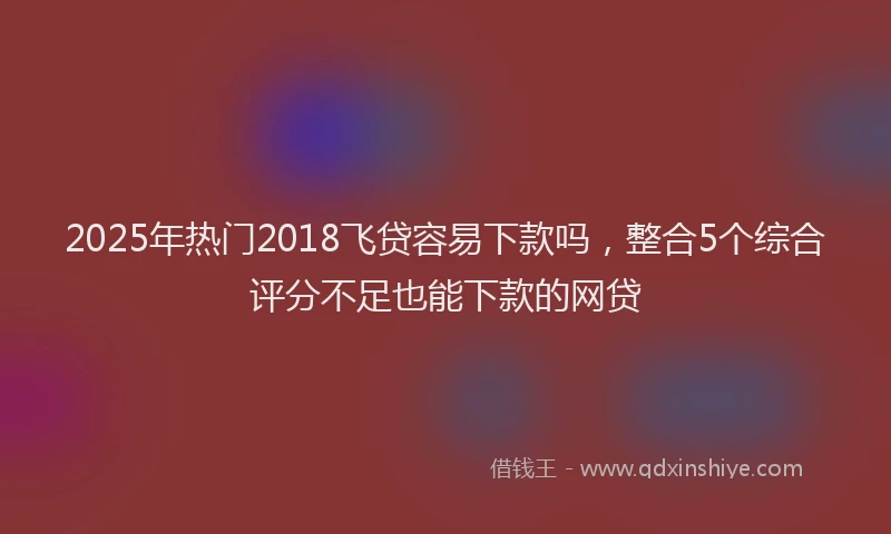 2025年热门2018飞贷容易下款吗，整合5个综合评分不足也能下款的网贷