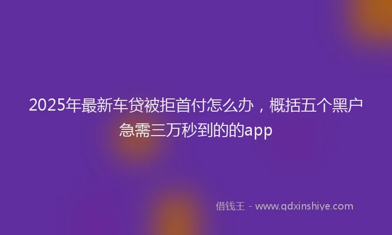 2025年最新车贷被拒首付怎么办，概括五个黑户急需三万秒到的的app