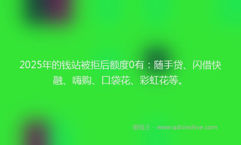 2025年的钱站被拒后额度0有：随手贷、闪借快融、嗨购、口袋花、彩虹花等。