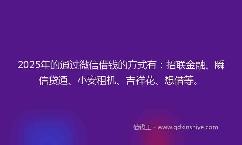 2025年的通过微信借钱的方式有：招联金融、瞬信贷通、小安租机、吉祥花、想借等。