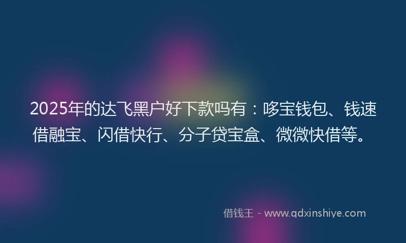 2025年的达飞黑户好下款吗有：哆宝钱包、钱速借融宝、闪借快行、分子贷宝盒、微微快借等。