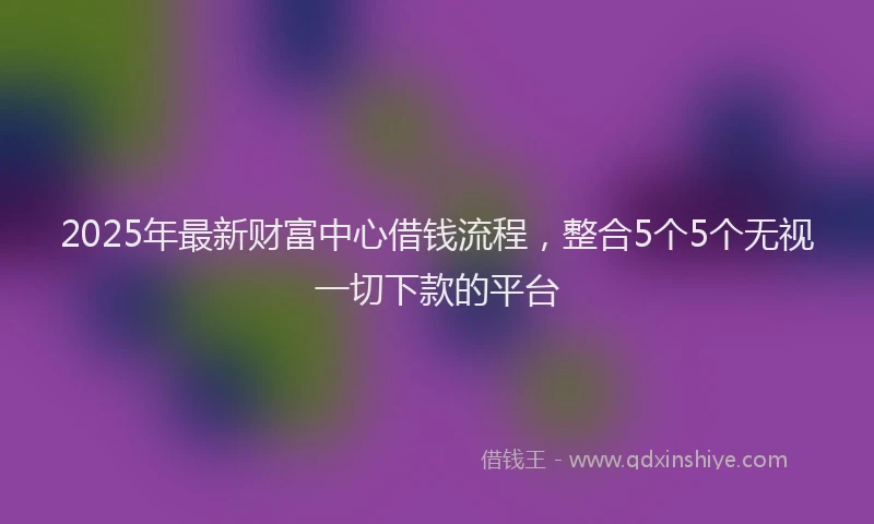 2025年最新财富中心借钱流程，整合5个5个无视一切下款的平台