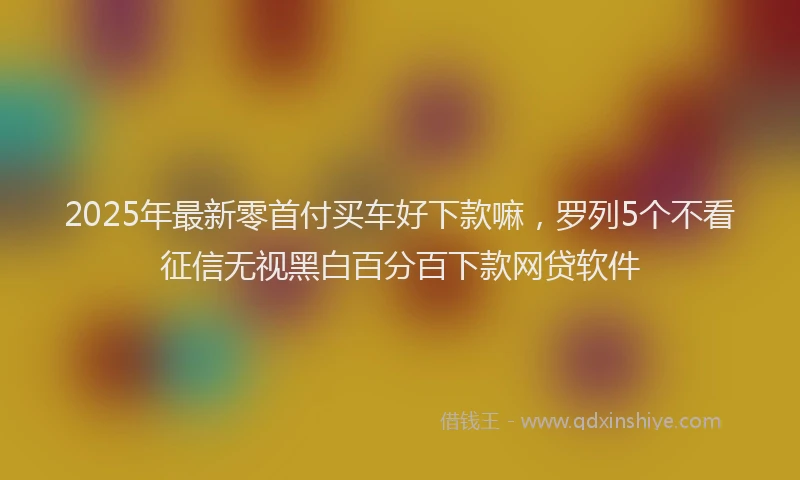 2025年最新零首付买车好下款嘛，罗列5个不看征信无视黑白百分百下款网贷软件