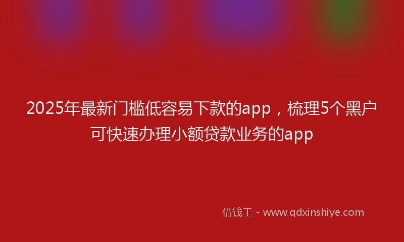 2025年最新门槛低容易下款的app，梳理5个黑户可快速办理小额贷款业务的app
