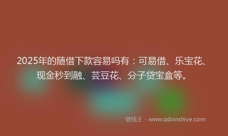 2025年的随借下款容易吗有：可易借、乐宝花、现金秒到融、芸豆花、分子贷宝盒等。