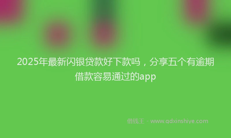 2025年最新闪银贷款好下款吗，分享五个有逾期借款容易通过的app