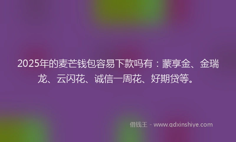 2025年的麦芒钱包容易下款吗有：蒙享金、金瑞龙、云闪花、诚信一周花、好期贷等。