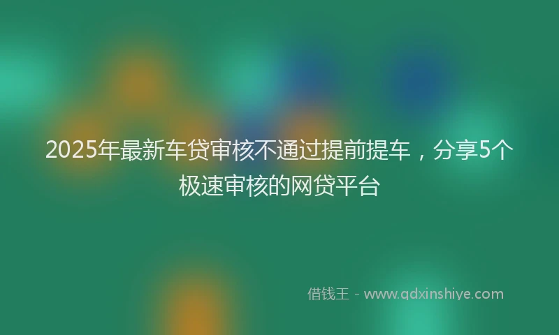 2025年最新车贷审核不通过提前提车，分享5个极速审核的网贷平台