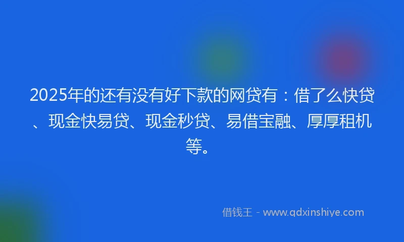 2025年的还有没有好下款的网贷有：借了么快贷、现金快易贷、现金秒贷、易借宝融、厚厚租机等。