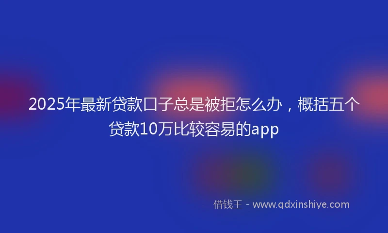 2025年最新贷款口子总是被拒怎么办，概括五个贷款10万比较容易的app