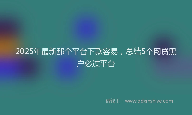 2025年最新那个平台下款容易，总结5个网贷黑户必过平台