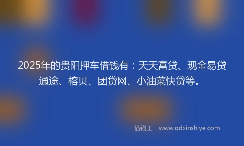 2025年的贵阳押车借钱有：天天富贷、现金易贷通途、榕贝、团贷网、小油菜快贷等。