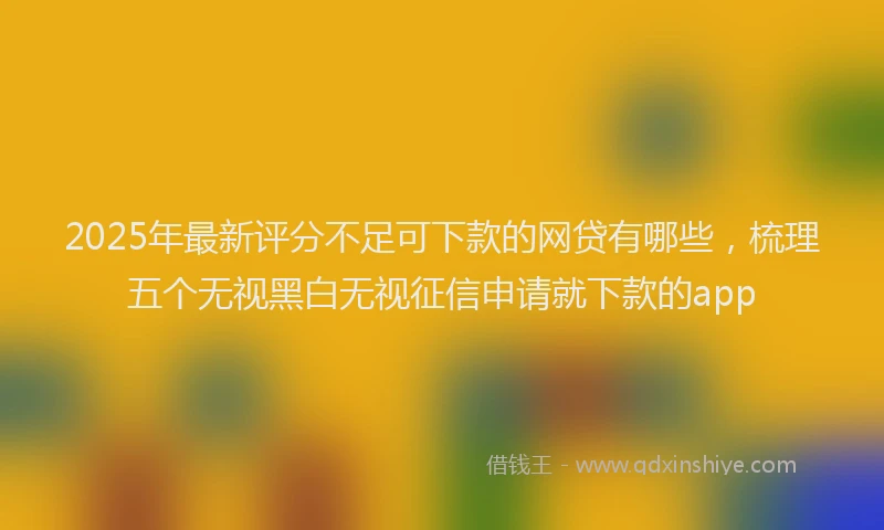 2025年最新评分不足可下款的网贷有哪些，梳理五个无视黑白无视征信申请就下款的app