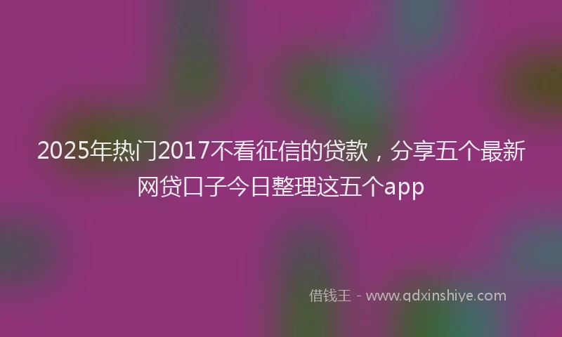 2025年热门2017不看征信的贷款，分享五个最新网贷口子今日整理这五个app