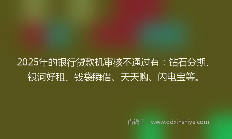 2025年的银行贷款机审核不通过有：钻石分期、银河好租、钱袋瞬借、天天购、闪电宝等。