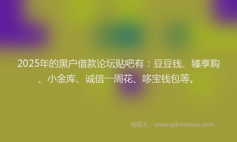 2025年的黑户借款论坛贴吧有：豆豆钱、臻享购、小金库、诚信一周花、哆宝钱包等。