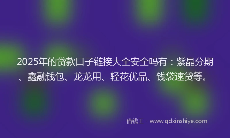2025年的贷款口子链接大全安全吗有：紫晶分期、鑫融钱包、龙龙用、轻花优品、钱袋速贷等。