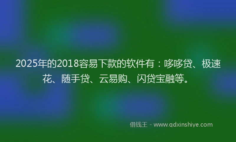 2025年的2018容易下款的软件有：哆哆贷、极速花、随手贷、云易购、闪贷宝融等。
