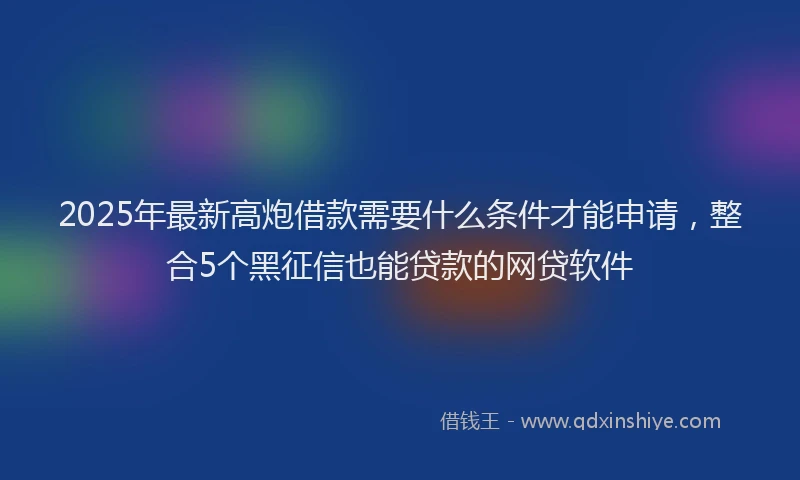 2025年最新高炮借款需要什么条件才能申请，整合5个黑征信也能贷款的网贷软件