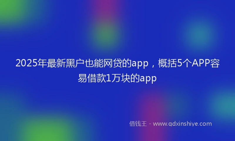2025年最新黑户也能网贷的app，概括5个APP容易借款1万块的app