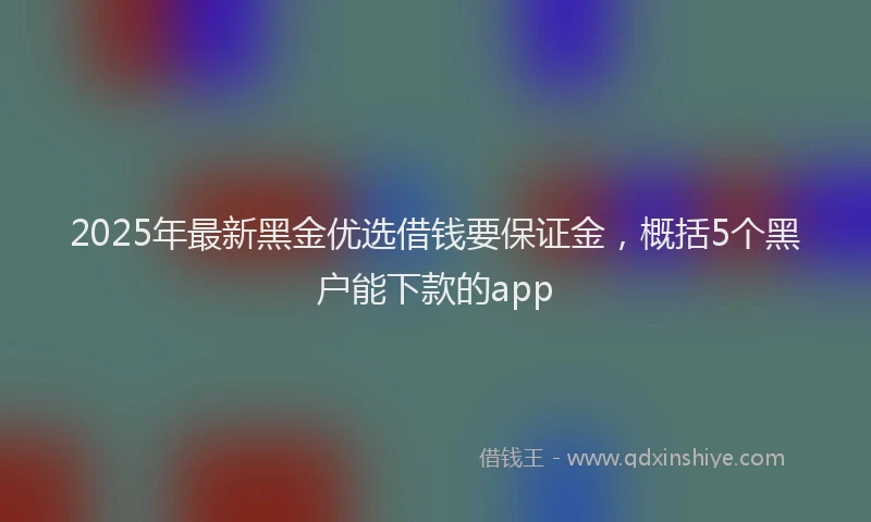 2025年最新黑金优选借钱要保证金，概括5个黑户能下款的app