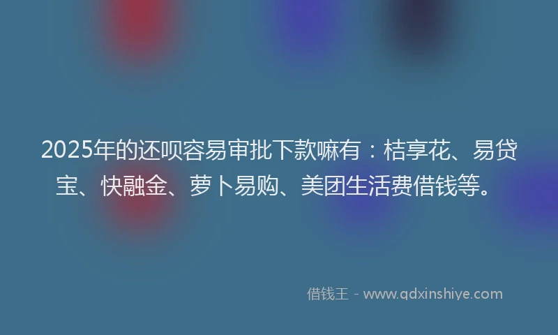 2025年的还呗容易审批下款嘛有：桔享花、易贷宝、快融金、萝卜易购、美团生活费借钱等。