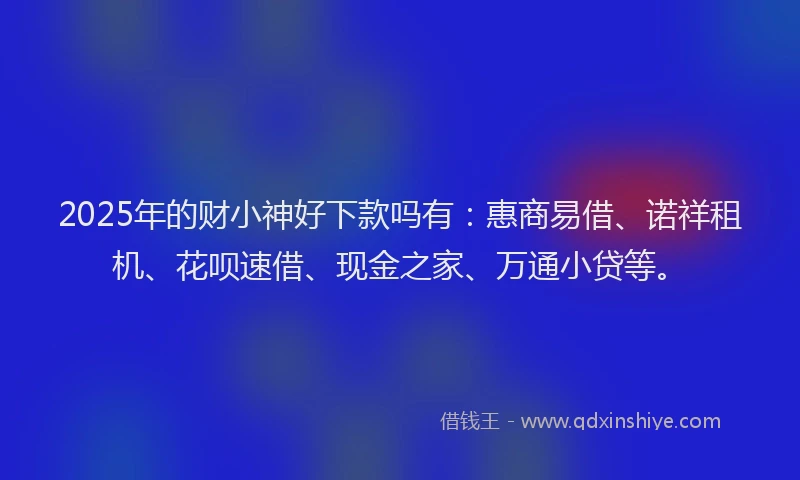 2025年的财小神好下款吗有：惠商易借、诺祥租机、花呗速借、现金之家、万通小贷等。
