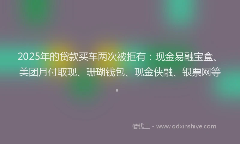 2025年的贷款买车两次被拒有：现金易融宝盒、美团月付取现、珊瑚钱包、现金侠融、银票网等。