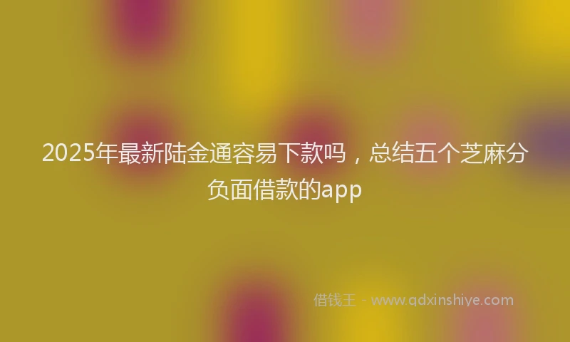 2025年最新陆金通容易下款吗，总结五个芝麻分负面借款的app
