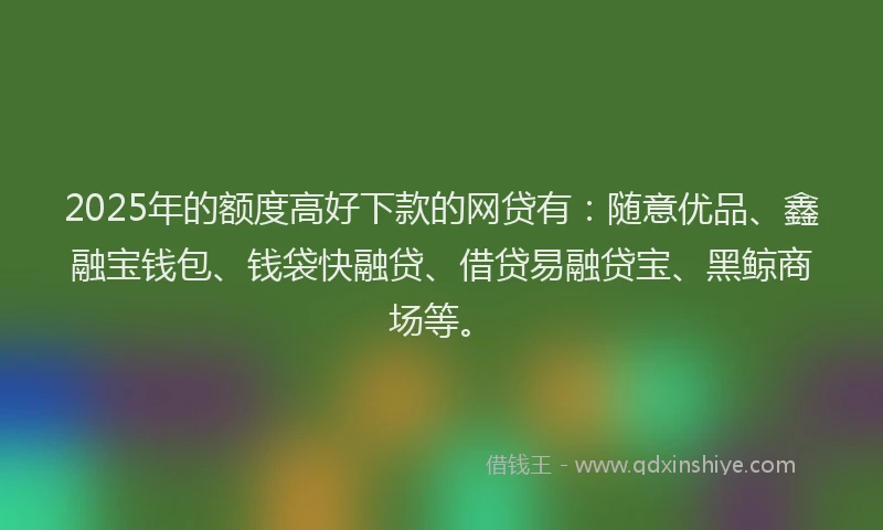 2025年的额度高好下款的网贷有：随意优品、鑫融宝钱包、钱袋快融贷、借贷易融贷宝、黑鲸商场等。