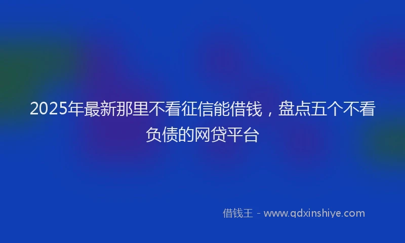 2025年最新那里不看征信能借钱，盘点五个不看负债的网贷平台