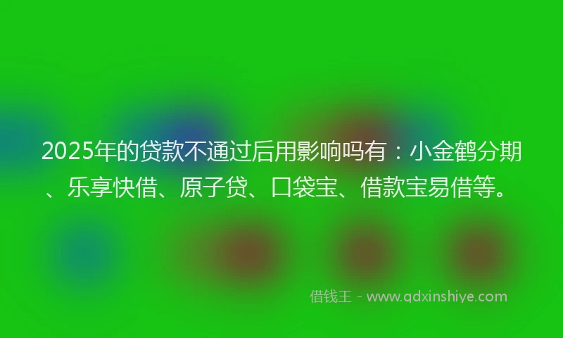 2025年的贷款不通过后用影响吗有：小金鹤分期、乐享快借、原子贷、口袋宝、借款宝易借等。