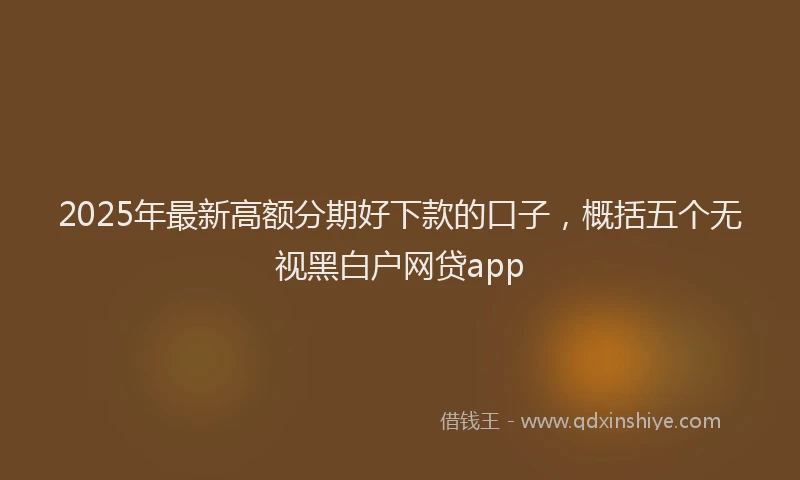 2025年最新高额分期好下款的口子，概括五个无视黑白户网贷app