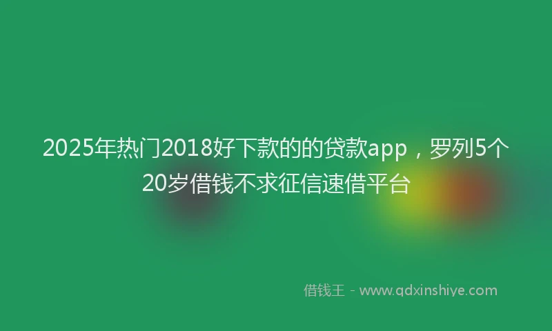 2025年热门2018好下款的的贷款app，罗列5个20岁借钱不求征信速借平台