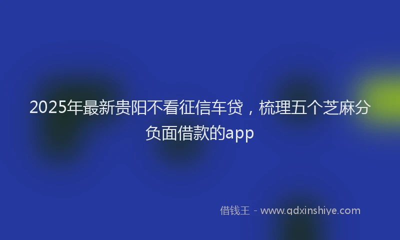 2025年最新贵阳不看征信车贷，梳理五个芝麻分负面借款的app