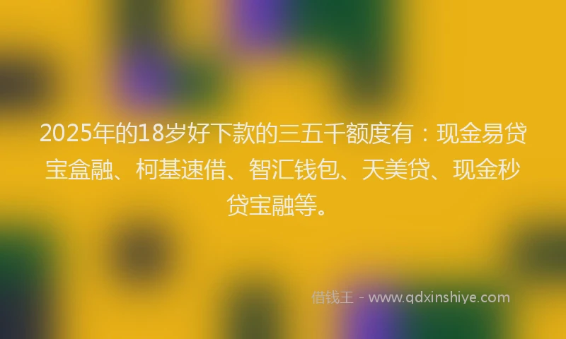 2025年的18岁好下款的三五千额度有：现金易贷宝盒融、柯基速借、智汇钱包、天美贷、现金秒贷宝融等。