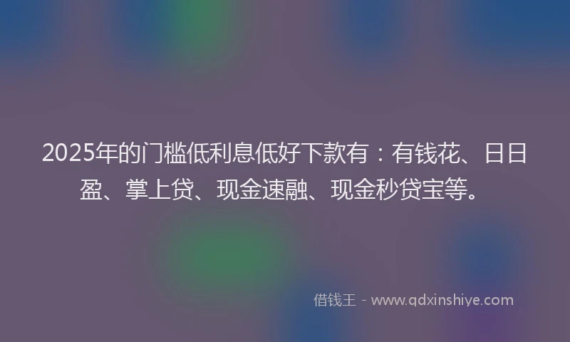2025年的门槛低利息低好下款有：有钱花、日日盈、掌上贷、现金速融、现金秒贷宝等。
