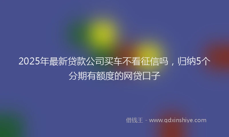 2025年最新贷款公司买车不看征信吗，归纳5个分期有额度的网贷口子