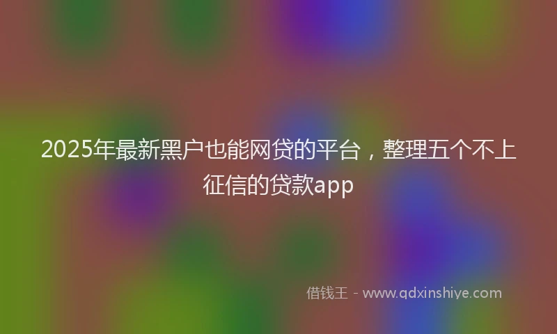 2025年最新黑户也能网贷的平台，整理五个不上征信的贷款app