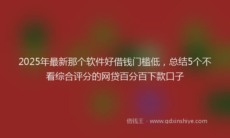 2025年最新那个软件好借钱门槛低，总结5个不看综合评分的网贷百分百下款口子
