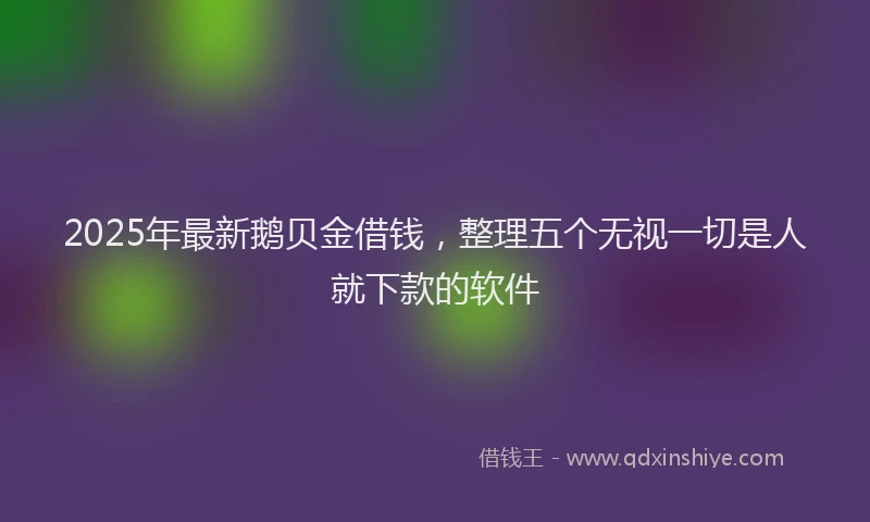 2025年最新鹅贝金借钱，整理五个无视一切是人就下款的软件