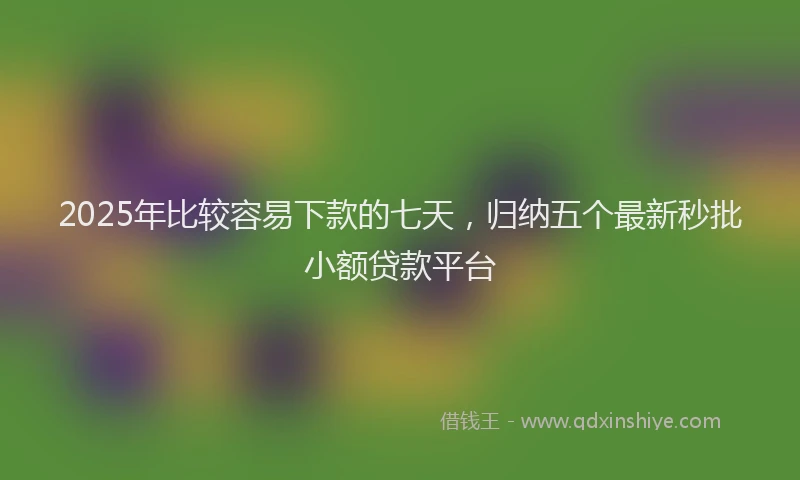 2025年比较容易下款的七天，归纳五个最新秒批小额贷款平台