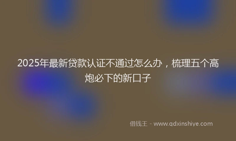 2025年最新贷款认证不通过怎么办，梳理五个高炮必下的新口子