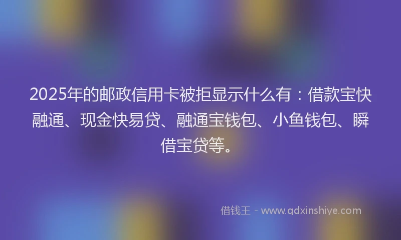 2025年的邮政信用卡被拒显示什么有：借款宝快融通、现金快易贷、融通宝钱包、小鱼钱包、瞬借宝贷等。