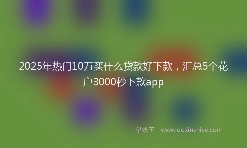 2025年热门10万买什么贷款好下款，汇总5个花户3000秒下款app