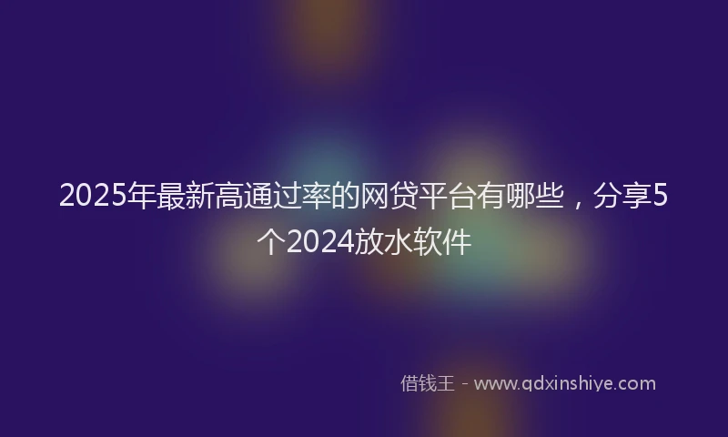 2025年最新高通过率的网贷平台有哪些，分享5个2024放水软件