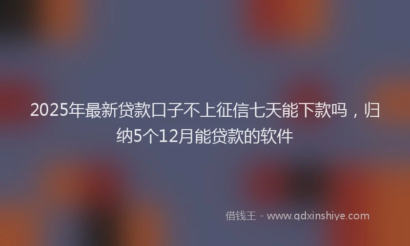 2025年最新贷款口子不上征信七天能下款吗，归纳5个12月能贷款的软件